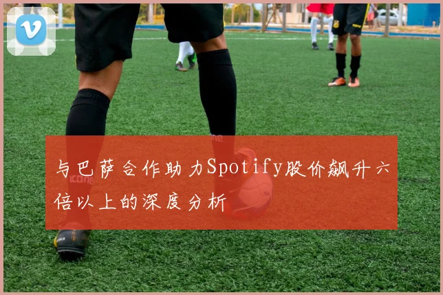 与巴萨合作助力Spotify股价飙升六倍以上的深度分析